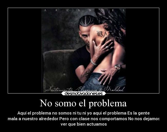 No somo el problema - Aquí el problema no somos ni tu ni yo aqui el problema Es la gente
mala a nuestro alrededor Pero con clase nos comportamos No nos dejamos
ver que bien actuamos