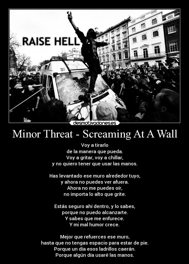 Minor Threat - Screaming At A Wall - Voy a tirarlo
de la manera que pueda.
Voy a gritar, voy a chillar,
y no quiero tener que usar las manos.

Has levantado ese muro alrededor tuyo,
y ahora no puedes ver afuera.
Ahora no me puedes oír,
no importa lo alto que grite.

Estás seguro ahí dentro, y lo sabes,
porque no puedo alcanzarte.
Y sabes que me enfurece.
Y mi mal humor crece.

Mejor que refuerces ese muro,
hasta que no tengas espacio para estar de pie.
Porque un día esos ladrillos caerán.
Porque algún día usaré las manos.
