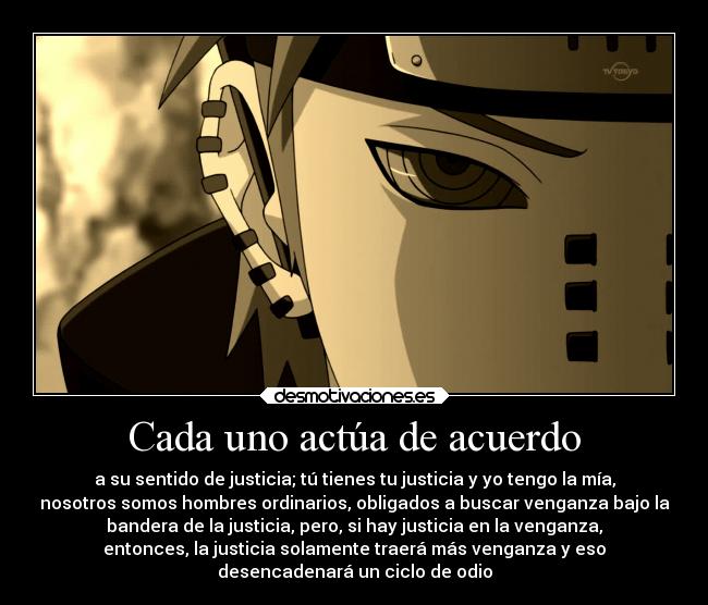 Cada uno actúa de acuerdo - a su sentido de justicia; tú tienes tu justicia y yo tengo la mía,
nosotros somos hombres ordinarios, obligados a buscar venganza bajo la
bandera de la justicia, pero, si hay justicia en la venganza,
entonces, la justicia solamente traerá más venganza y eso
desencadenará un ciclo de odio