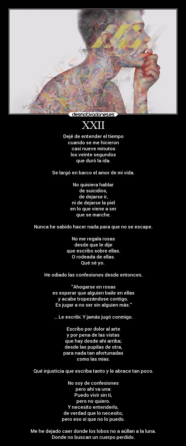 XXII - Dejé de entender el tiempo
cuando se me hicieron
casi nueve minutos
los veinte segundos
que duró la ida.
Se largó en barco el amor de mi vida.
No quisiera hablar
de suicidios,
de dejarse ir,
ni de dejarse la piel
en lo que viene a ser
que se marche.
Nunca he sabido hacer nada para que no se escape.
No me regala rosas
desde que le dije
que escribo sobre ellas.
O rodeada de ellas.
Qué sé yo.
He odiado las confesiones desde entonces.
Ahogarse en rosas
es esperar que alguien baile en ellas
y acabe tropezándose contigo.
Es jugar a no ser sin alguien más.
... Le escribí. Y jamás jugó conmigo.
Escribo por dolor al arte
y por pena de las vistas
que hay desde ahí arriba;
desde las pupilas de otra,
para nada tan afortunadas
como las mías.
Qué injusticia que escriba tanto y le abrace tan poco.
No soy de confesiones
pero ahí va una:
Puedo vivir sin ti,
pero no quiero.
Y necesito entenderlo,
de verdad que lo necesito,
pero eso sí que no lo puedo.
Me he dejado caer donde los lobos no a aúllan a la luna.
Donde no buscan un cuerpo perdido.