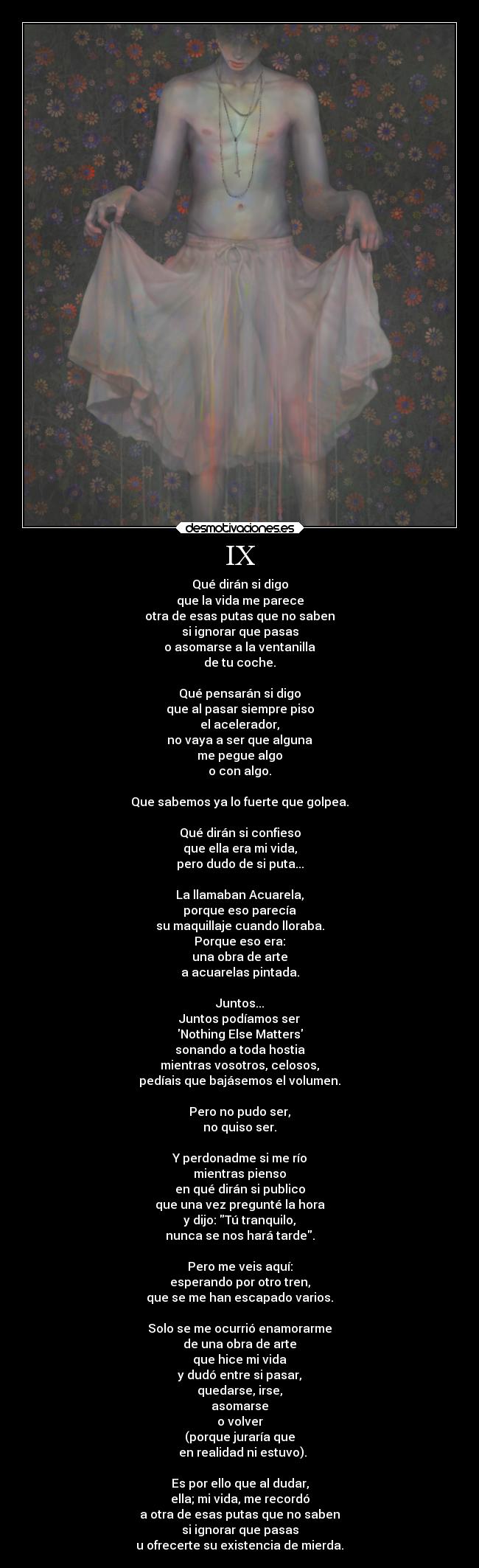IX - Qué dirán si digo
que la vida me parece
otra de esas putas que no saben
si ignorar que pasas
o asomarse a la ventanilla
de tu coche.
Qué pensarán si digo
que al pasar siempre piso
el acelerador,
no vaya a ser que alguna
me pegue algo
o con algo.
Que sabemos ya lo fuerte que golpea.
Qué dirán si confieso
que ella era mi vida,
pero dudo de si puta...
La llamaban Acuarela,
porque eso parecía
su maquillaje cuando lloraba.
Porque eso era:
una obra de arte
a acuarelas pintada.
Juntos...
Juntos podíamos ser
Nothing Else Matters
sonando a toda hostia
mientras vosotros, celosos,
pedíais que bajásemos el volumen.
Pero no pudo ser,
no quiso ser.
Y perdonadme si me río
mientras pienso
en qué dirán si publico
que una vez pregunté la hora
y dijo: Tú tranquilo,
nunca se nos hará tarde.
Pero me veis aquí:
esperando por otro tren,
que se me han escapado varios.
Solo se me ocurrió enamorarme
de una obra de arte
que hice mi vida
y dudó entre si pasar,
quedarse, irse,
asomarse
o volver
(porque juraría que
en realidad ni estuvo).
Es por ello que al dudar,
ella; mi vida, me recordó
a otra de esas putas que no saben
si ignorar que pasas
u ofrecerte su existencia de mierda.