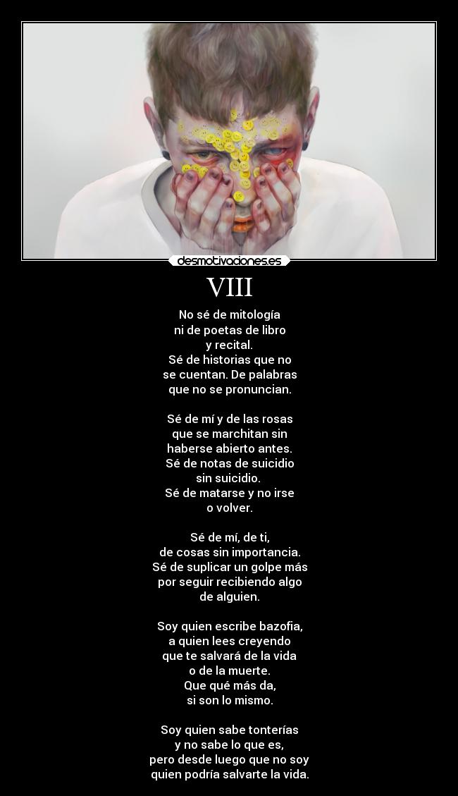 VIII - No sé de mitología
ni de poetas de libro
y recital.
Sé de historias que no
se cuentan. De palabras
que no se pronuncian.
Sé de mí y de las rosas
que se marchitan sin
haberse abierto antes.
Sé de notas de suicidio
sin suicidio.
Sé de matarse y no irse
o volver.
Sé de mí, de ti,
de cosas sin importancia.
Sé de suplicar un golpe más
por seguir recibiendo algo
de alguien.
Soy quien escribe bazofia,
a quien lees creyendo
que te salvará de la vida
o de la muerte.
Que qué más da,
si son lo mismo.
Soy quien sabe tonterías
y no sabe lo que es,
pero desde luego que no soy
quien podría salvarte la vida.