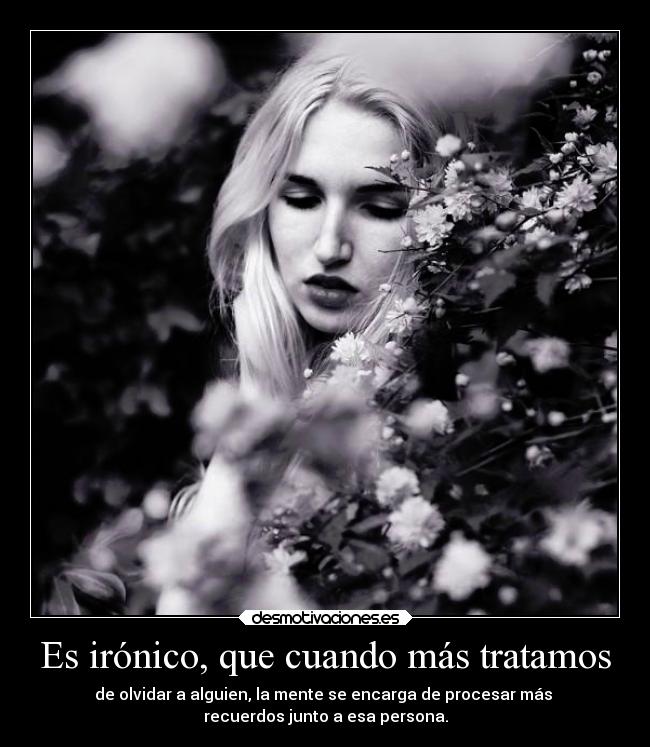 Es irónico, que cuando más tratamos - de olvidar a alguien, la mente se encarga de procesar más 
recuerdos junto a esa persona.