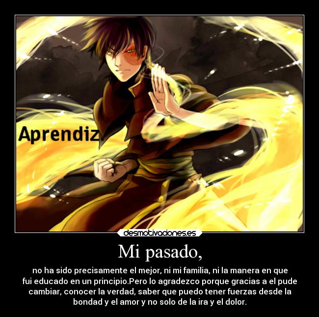 Mi pasado, - no ha sido precisamente el mejor, ni mi familia, ni la manera en que
fui educado en un principio.Pero lo agradezco porque gracias a el pude
cambiar, conocer la verdad, saber que puedo tener fuerzas desde la
bondad y el amor y no solo de la ira y el dolor.