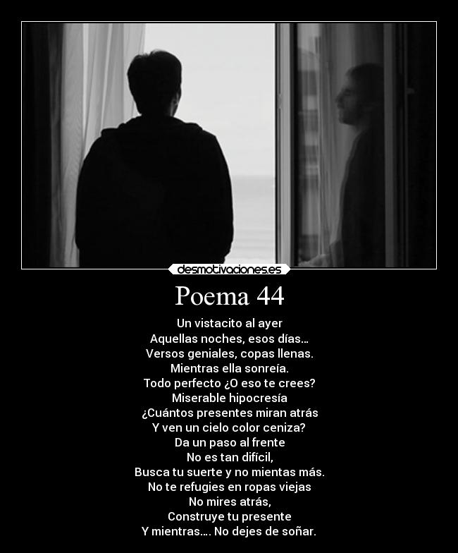 Poema 44 - Un vistacito al ayer
Aquellas noches, esos días…
Versos geniales, copas llenas.
Mientras ella sonreía.
Todo perfecto ¿O eso te crees?
Miserable hipocresía
¿Cuántos presentes miran atrás
Y ven un cielo color ceniza?
Da un paso al frente
No es tan difícil,
Busca tu suerte y no mientas más.
No te refugies en ropas viejas
No mires atrás,
Construye tu presente
Y mientras…. No dejes de soñar.