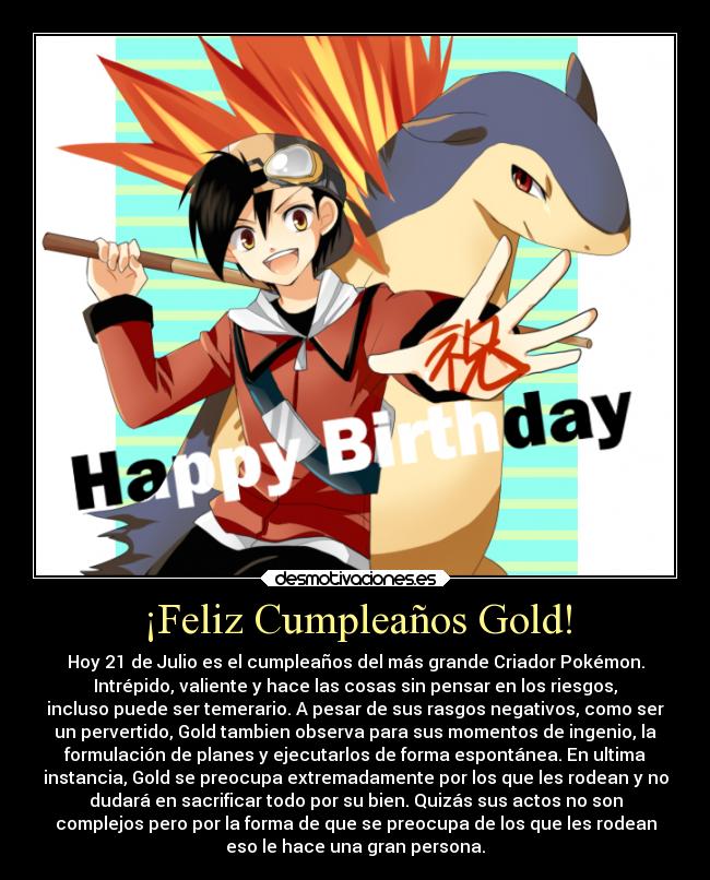 ¡Feliz Cumpleaños Gold! - Hoy 21 de Julio es el cumpleaños del más grande Criador Pokémon.
Intrépido, valiente y hace las cosas sin pensar en los riesgos,
incluso puede ser temerario. A pesar de sus rasgos negativos, como ser
un pervertido, Gold tambien observa para sus momentos de ingenio, la
formulación de planes y ejecutarlos de forma espontánea. En ultima
instancia, Gold se preocupa extremadamente por los que les rodean y no
dudará en sacrificar todo por su bien. Quizás sus actos no son
complejos pero por la forma de que se preocupa de los que les rodean
eso le hace una gran persona.
