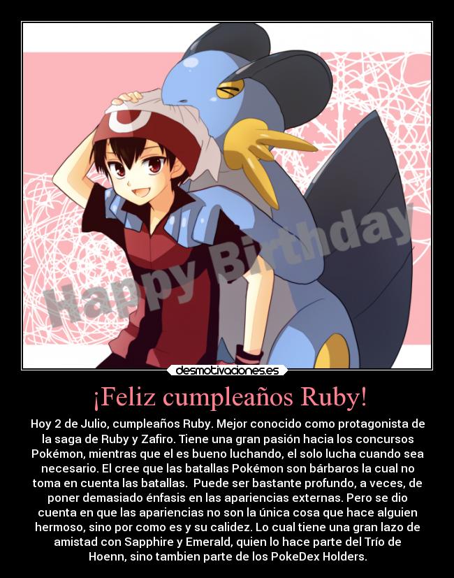 ¡Feliz cumpleaños Ruby! - Hoy 2 de Julio, cumpleaños Ruby. Mejor conocido como protagonista de
la saga de Ruby y Zafiro. Tiene una gran pasión hacia los concursos
Pokémon, mientras que el es bueno luchando, el solo lucha cuando sea
necesario. El cree que las batallas Pokémon son bárbaros la cual no
toma en cuenta las batallas. Puede ser bastante profundo, a veces, de
poner demasiado énfasis en las apariencias externas. Pero se dio
cuenta en que las apariencias no son la única cosa que hace alguien
hermoso, sino por como es y su calidez. Lo cual tiene una gran lazo de
amistad con Sapphire y Emerald, quien lo hace parte del Trío de
Hoenn, sino tambien parte de los PokeDex Holders.