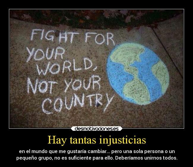 Hay tantas injusticias - en el mundo que me gustaría cambiar... pero una sola persona o un
pequeño grupo, no es suficiente para ello. Deberíamos unirnos todos.