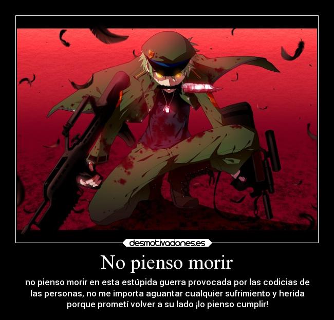 No pienso morir - no pienso morir en esta estúpida guerra provocada por las codicias de
las personas, no me importa aguantar cualquier sufrimiento y herida
porque prometí volver a su lado ¡lo pienso cumplir!
