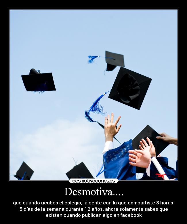 Desmotiva.... - que cuando acabes el colegio, la gente con la que compartiste 8 horas
5 días de la semana durante 12 años, ahora solamente sabes que
existen cuando publican algo en facebook