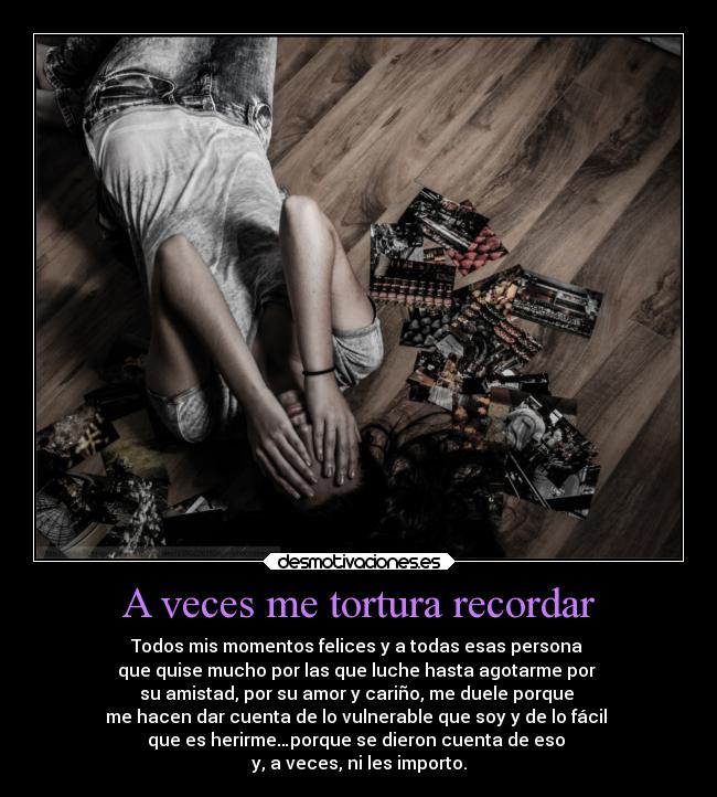 A veces me tortura recordar - Todos mis momentos felices y a todas esas persona
que quise mucho por las que luche hasta agotarme por
su amistad, por su amor y cariño, me duele porque
me hacen dar cuenta de lo vulnerable que soy y de lo fácil
que es herirme…porque se dieron cuenta de eso
y, a veces, ni les importo.
