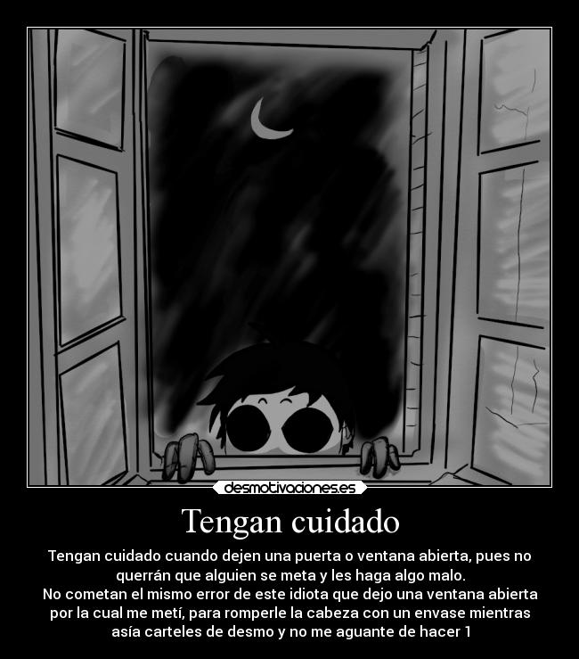 Tengan cuidado - Tengan cuidado cuando dejen una puerta o ventana abierta, pues no
querrán que alguien se meta y les haga algo malo.
No cometan el mismo error de este idiota que dejo una ventana abierta
por la cual me metí, para romperle la cabeza con un envase mientras
asía carteles de desmo y no me aguante de hacer 1