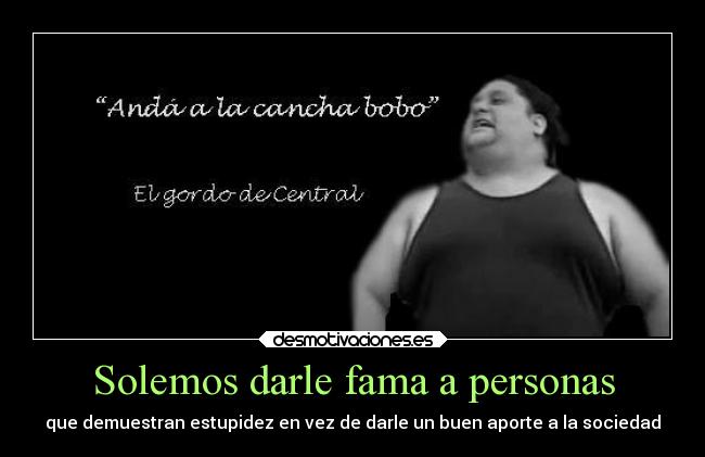 Solemos darle fama a personas - que demuestran estupidez en vez de darle un buen aporte a la sociedad