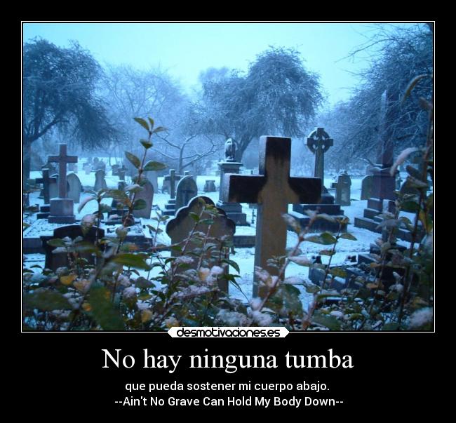 No hay ninguna tumba - que pueda sostener mi cuerpo abajo.
--Aint No Grave Can Hold My Body Down--