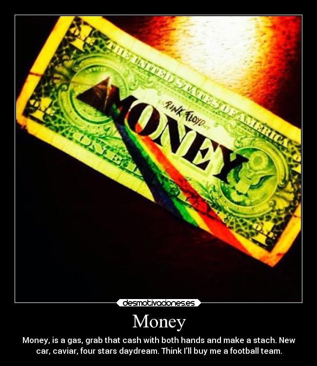 Money - Money, is a gas, grab that cash with both hands and make a stach. New
car, caviar, four stars daydream. Think Ill buy me a football team.