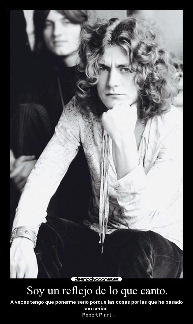Soy un reflejo de lo que canto. - A veces tengo que ponerme serio porque las cosas por las que he pasado
son serias.
--Robert Plant--