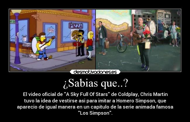 ¿Sabias que..? - El video oficial de A Sky Full Of Stars de Coldplay, Chris Martin
tuvo la idea de vestirse asi para imitar a Homero Simpson, que
aparecio de igual manera en un capitulo de la serie animada famosa
Los Simpson.