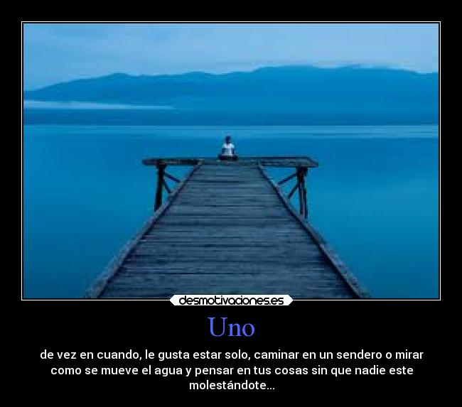 Uno - de vez en cuando, le gusta estar solo, caminar en un sendero o mirar
como se mueve el agua y pensar en tus cosas sin que nadie este
molestándote...
