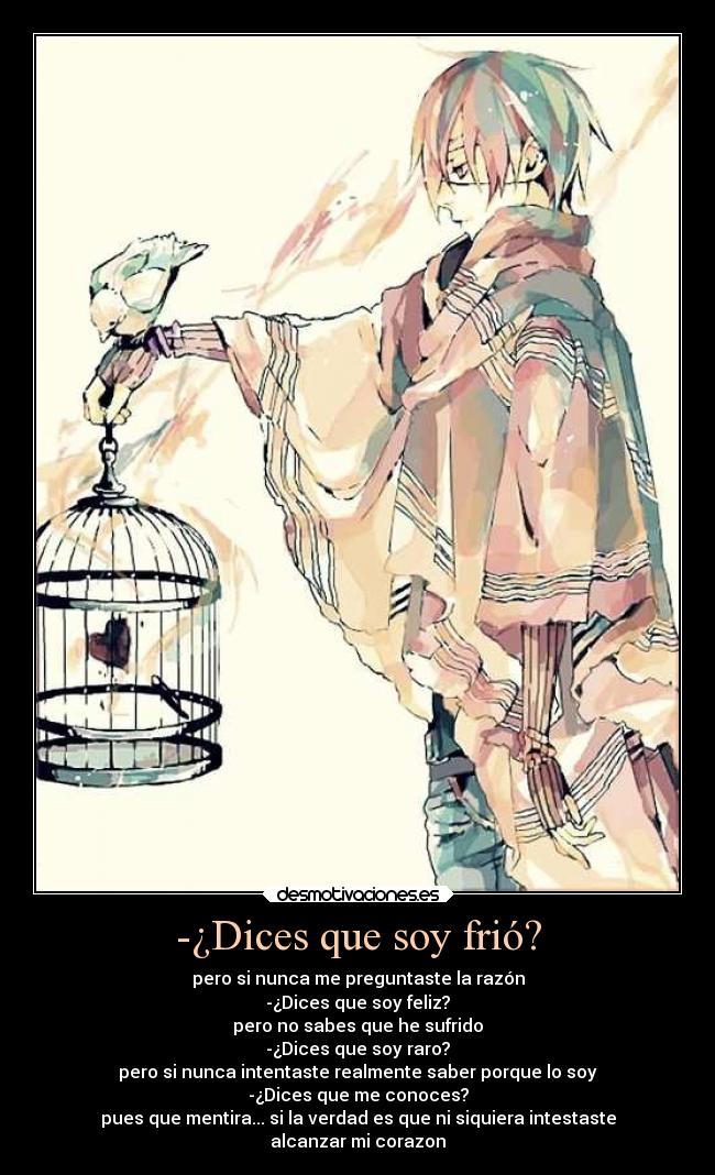 -¿Dices que soy frió? - pero si nunca me preguntaste la razón
-¿Dices que soy feliz?
pero no sabes que he sufrido
-¿Dices que soy raro?
pero si nunca intentaste realmente saber porque lo soy
-¿Dices que me conoces?
pues que mentira... si la verdad es que ni siquiera intestaste
alcanzar mi corazon