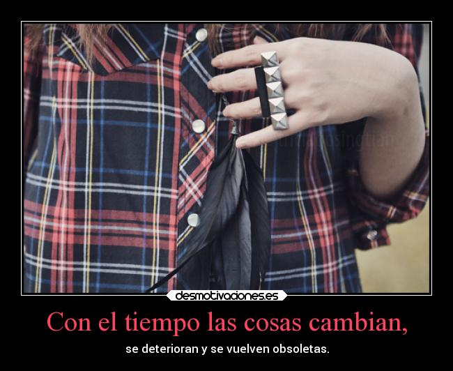 Con el tiempo las cosas cambian, - se deterioran y se vuelven obsoletas.