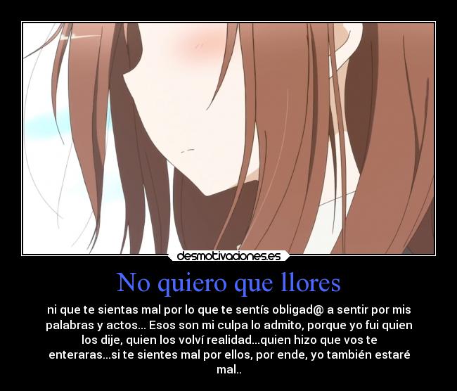 No quiero que llores - ni que te sientas mal por lo que te sentís obligad@ a sentir por mis
palabras y actos... Esos son mi culpa lo admito, porque yo fui quien
los dije, quien los volví realidad...quien hizo que vos te
enteraras...si te sientes mal por ellos, por ende, yo también estaré
mal..