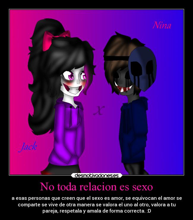 No toda relacion es sexo - a esas personas que creen que el sexo es amor, se equivocan el amor se
comparte se vive de otra manera se valora el uno al otro, valora a tu
pareja, respetala y amala de forma correcta. :D