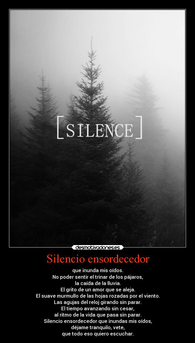 Silencio ensordecedor - que inunda mis oídos.
No poder sentir el trinar de los pájaros,
la caída de la lluvia.
El grito de un amor que se aleja.
El suave murmullo de las hojas rozadas por el viento.
Las agujas del reloj girando sin parar.
El tiempo avanzando sin cesar,
al ritmo de la vida que pasa sin parar.
Silencio ensordecedor que inundas mis oídos,
déjame tranquilo, vete,
que todo eso quiero escuchar.