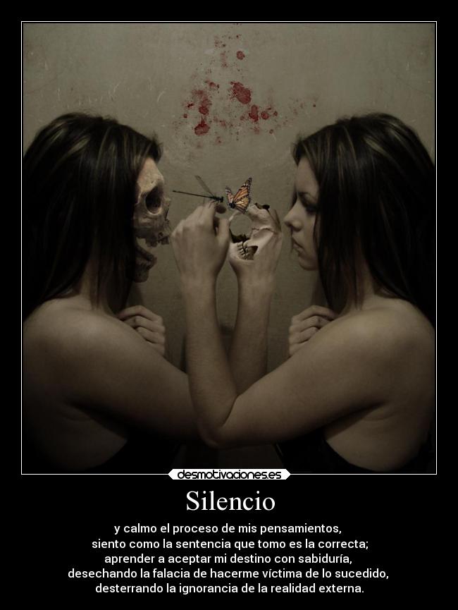 Silencio - y calmo el proceso de mis pensamientos,
siento como la sentencia que tomo es la correcta;
aprender a aceptar mi destino con sabiduría,
desechando la falacia de hacerme víctima de lo sucedido,
desterrando la ignorancia de la realidad externa.