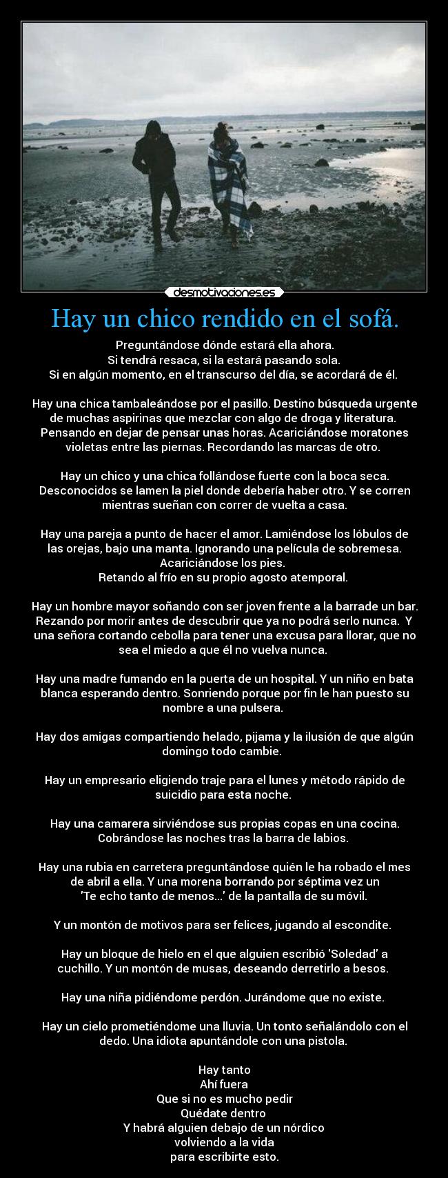 Hay un chico rendido en el sofá. - Preguntándose dónde estará ella ahora.
 Si tendrá resaca, si la estará pasando sola. 
Si en algún momento, en el transcurso del día, se acordará de él. 

Hay una chica tambaleándose por el pasillo. Destino búsqueda urgente
de muchas aspirinas que mezclar con algo de droga y literatura. 
Pensando en dejar de pensar unas horas. Acariciándose moratones
violetas entre las piernas. Recordando las marcas de otro. 

Hay un chico y una chica follándose fuerte con la boca seca.
Desconocidos se lamen la piel donde debería haber otro. Y se corren
mientras sueñan con correr de vuelta a casa.

Hay una pareja a punto de hacer el amor. Lamiéndose los lóbulos de
las orejas, bajo una manta. Ignorando una película de sobremesa.
Acariciándose los pies. 
Retando al frío en su propio agosto atemporal. 

Hay un hombre mayor soñando con ser joven frente a la barrade un bar.
Rezando por morir antes de descubrir que ya no podrá serlo nunca.  Y
una señora cortando cebolla para tener una excusa para llorar, que no
sea el miedo a que él no vuelva nunca. 

Hay una madre fumando en la puerta de un hospital. Y un niño en bata
blanca esperando dentro. Sonriendo porque por fin le han puesto su
nombre a una pulsera. 

Hay dos amigas compartiendo helado, pijama y la ilusión de que algún
domingo todo cambie.  

Hay un empresario eligiendo traje para el lunes y método rápido de
suicidio para esta noche. 

Hay una camarera sirviéndose sus propias copas en una cocina.
Cobrándose las noches tras la barra de labios. 

Hay una rubia en carretera preguntándose quién le ha robado el mes
de abril a ella. Y una morena borrando por séptima vez un
 Te echo tanto de menos... de la pantalla de su móvil. 

Y un montón de motivos para ser felices, jugando al escondite. 

Hay un bloque de hielo en el que alguien escribió Soledad a
cuchillo. Y un montón de musas, deseando derretirlo a besos. 

Hay una niña pidiéndome perdón. Jurándome que no existe. 

Hay un cielo prometiéndome una lluvia. Un tonto señalándolo con el
dedo. Una idiota apuntándole con una pistola. 

Hay tanto
Ahí fuera
Que si no es mucho pedir
Quédate dentro 
Y habrá alguien debajo de un nórdico
volviendo a la vida
para escribirte esto.