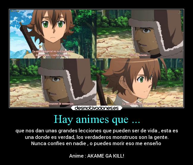 Hay animes que ... - que nos dan unas grandes lecciones que pueden ser de vida , esta es
una donde es verdad, los verdaderos monstruos son la gente.
Nunca confíes en nadie , o puedes morir eso me enseño 

Anime : AKAME GA KILL!