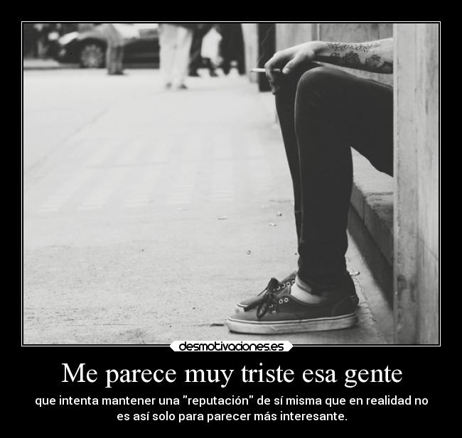 Me parece muy triste esa gente - que intenta mantener una reputación de sí misma que en realidad no
es así solo para parecer más interesante.