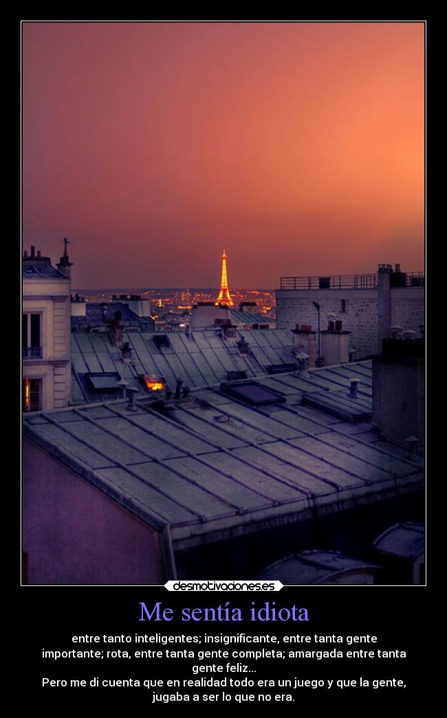 Me sentía idiota - entre tanto inteligentes; insignificante, entre tanta gente
importante; rota, entre tanta gente completa; amargada entre tanta
gente feliz...
Pero me di cuenta que en realidad todo era un juego y que la gente,
jugaba a ser lo que no era.