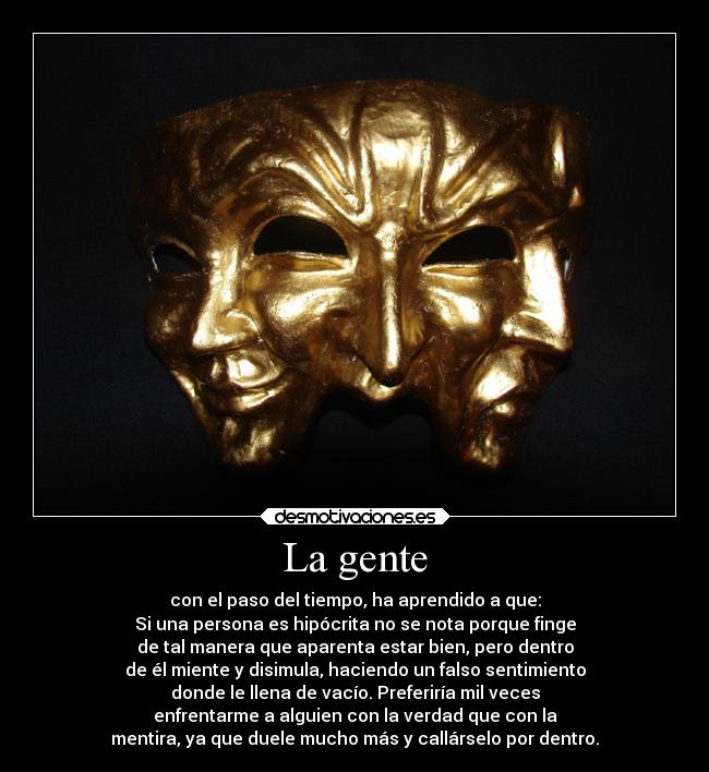 La gente - con el paso del tiempo, ha aprendido a que:
Si una persona es hipócrita no se nota porque finge
de tal manera que aparenta estar bien, pero dentro
de él miente y disimula, haciendo un falso sentimiento
donde le llena de vacío. Preferiría mil veces
enfrentarme a alguien con la verdad que con la
mentira, ya que duele mucho más y callárselo por dentro.