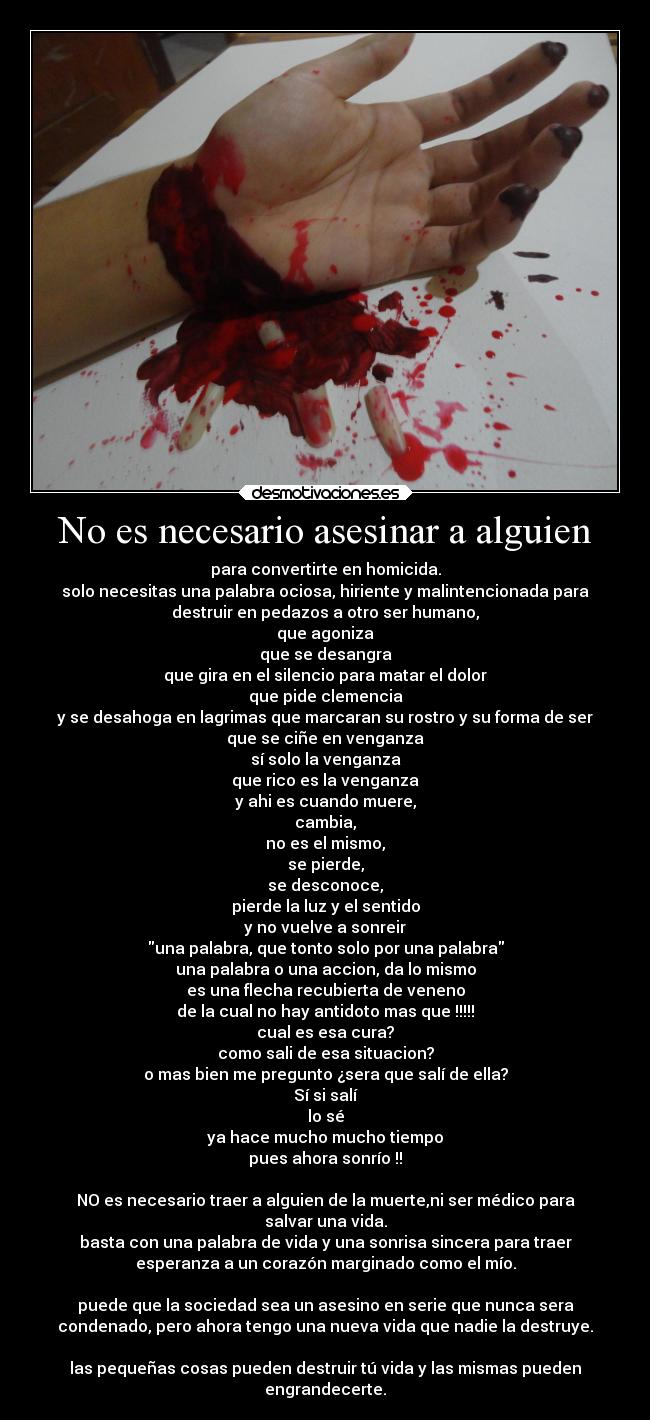 No es necesario asesinar a alguien - para convertirte en homicida.
solo necesitas una palabra ociosa, hiriente y malintencionada para
destruir en pedazos a otro ser humano,
que agoniza
que se desangra
que gira en el silencio para matar el dolor
que pide clemencia
y se desahoga en lagrimas que marcaran su rostro y su forma de ser
que se ciñe en venganza
sí solo la venganza
que rico es la venganza
y ahi es cuando muere,
cambia,
no es el mismo,
se pierde,
se desconoce,
pierde la luz y el sentido
y no vuelve a sonreir
una palabra, que tonto solo por una palabra
una palabra o una accion, da lo mismo
es una flecha recubierta de veneno
de la cual no hay antidoto mas que !!!!!
cual es esa cura?
como sali de esa situacion?
o mas bien me pregunto ¿sera que salí de ella?
Sí si salí
lo sé
ya hace mucho mucho tiempo
pues ahora sonrío !!

NO es necesario traer a alguien de la muerte,ni ser médico para
salvar una vida.
basta con una palabra de vida y una sonrisa sincera para traer
esperanza a un corazón marginado como el mío.

puede que la sociedad sea un asesino en serie que nunca sera
condenado, pero ahora tengo una nueva vida que nadie la destruye.

las pequeñas cosas pueden destruir tú vida y las mismas pueden
engrandecerte.