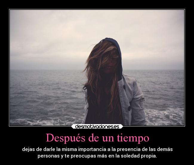 Después de un tiempo - dejas de darle la misma importancia a la presencia de las demás
personas y te preocupas más en la soledad propia.