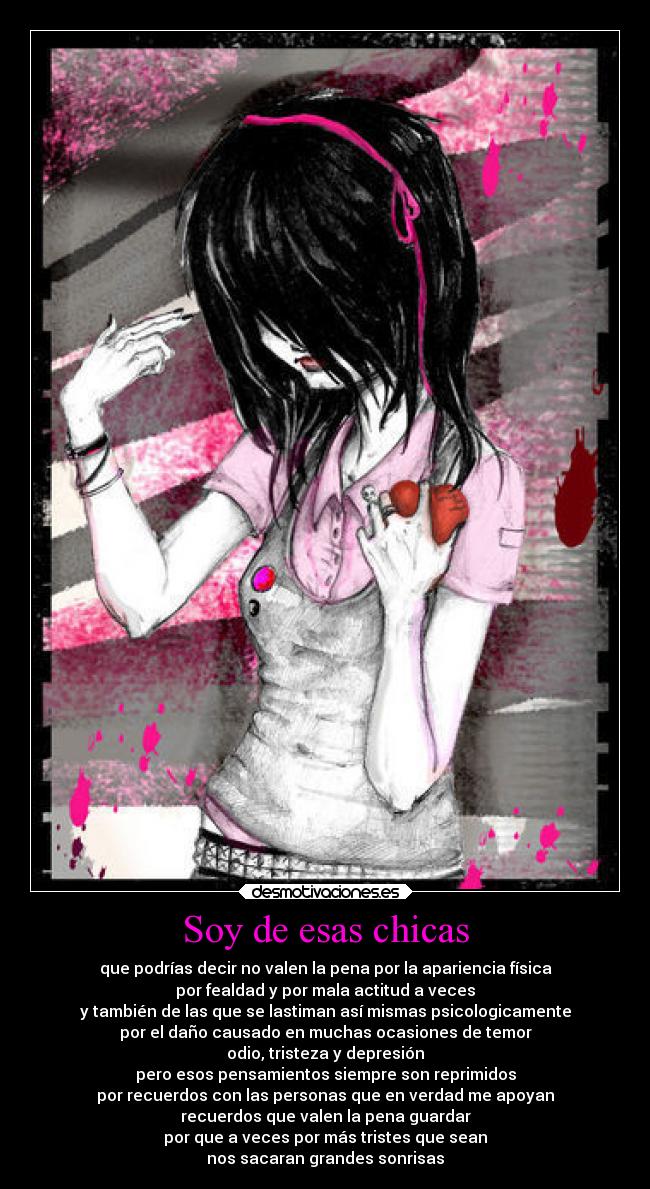 Soy de esas chicas - que podrías decir no valen la pena por la apariencia física
por fealdad y por mala actitud a veces
y también de las que se lastiman así mismas psicologicamente
por el daño causado en muchas ocasiones de temor
odio, tristeza y depresión
pero esos pensamientos siempre son reprimidos
por recuerdos con las personas que en verdad me apoyan
recuerdos que valen la pena guardar
por que a veces por más tristes que sean
nos sacaran grandes sonrisas