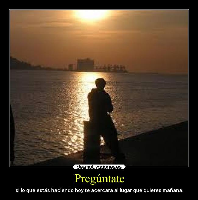 Pregúntate - si lo que estás haciendo hoy te acercara al lugar que quieres mañana.