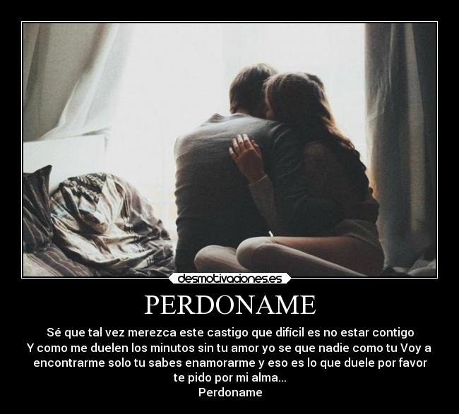 PERDONAME - Sé que tal vez merezca este castigo que difícil es no estar contigo
Y como me duelen los minutos sin tu amor yo se que nadie como tu Voy a
encontrarme solo tu sabes enamorarme y eso es lo que duele por favor
te pido por mi alma...
Perdoname