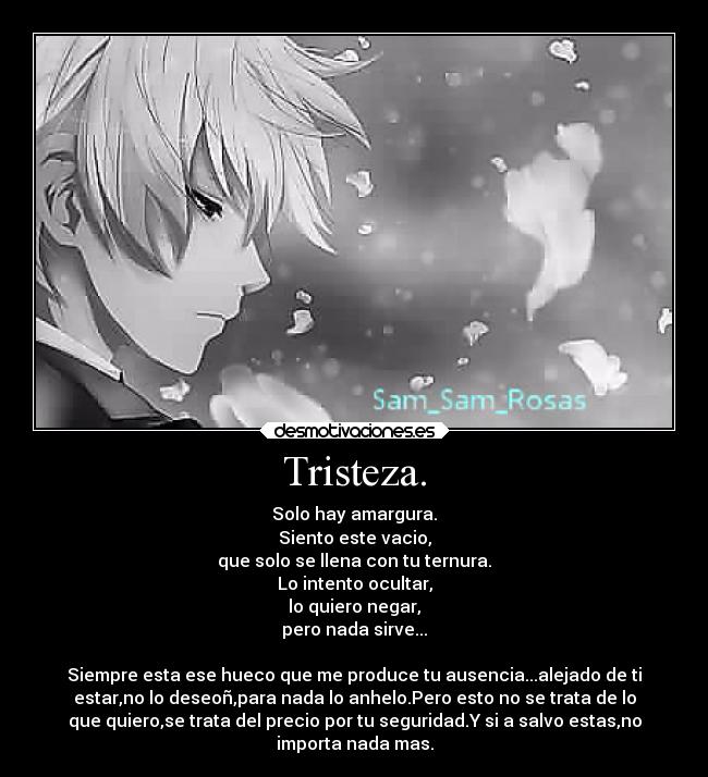 Tristeza. - Solo hay amargura.
Siento este vacio,
que solo se llena con tu ternura.
Lo intento ocultar,
lo quiero negar,
pero nada sirve...
Siempre esta ese hueco que me produce tu ausencia...alejado de ti
estar,no lo deseoñ,para nada lo anhelo.Pero esto no se trata de lo
que quiero,se trata del precio por tu seguridad.Y si a salvo estas,no
importa nada mas.
