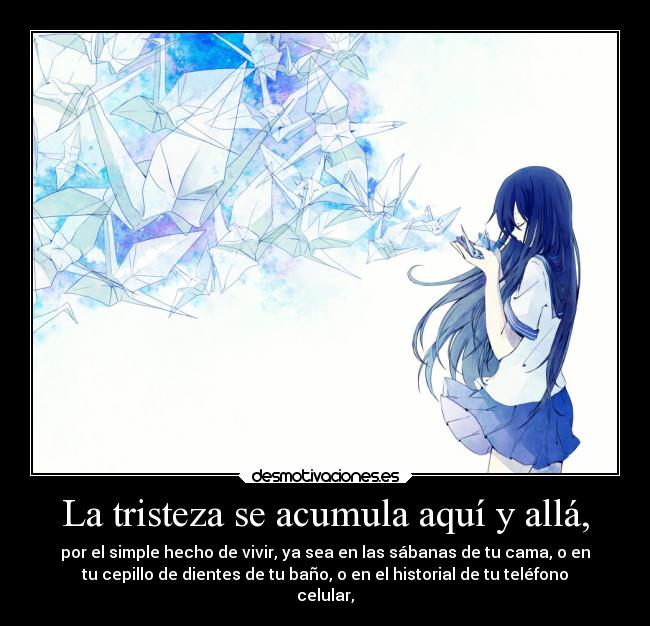 La tristeza se acumula aquí y allá, - por el simple hecho de vivir, ya sea en las sábanas de tu cama, o en
tu cepillo de dientes de tu baño, o en el historial de tu teléfono
celular,