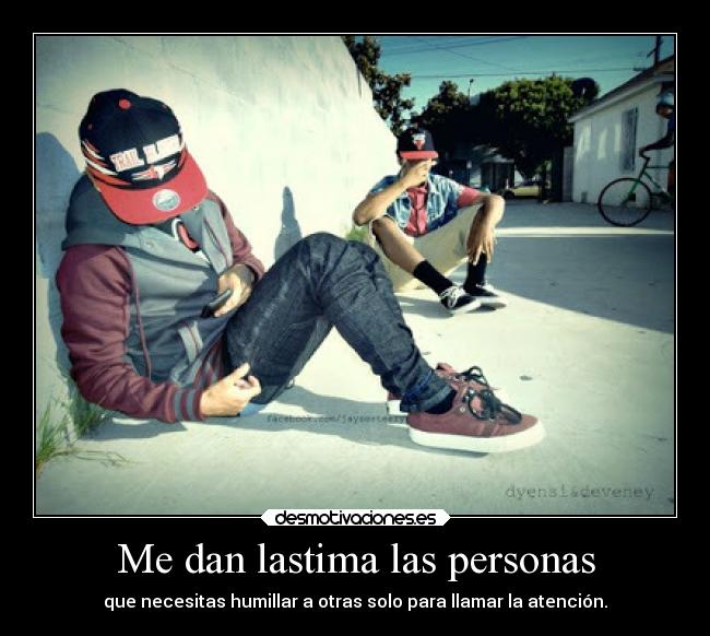 Me dan lastima las personas - que necesitas humillar a otras solo para llamar la atención.