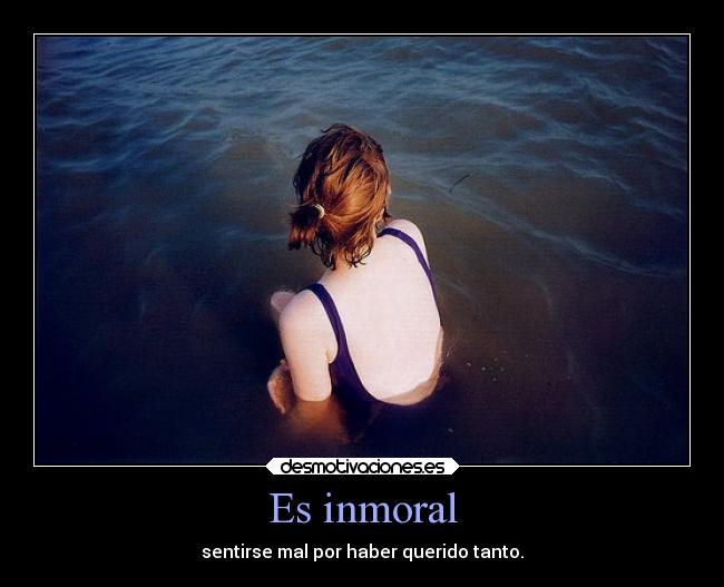 Es inmoral - sentirse mal por haber querido tanto.