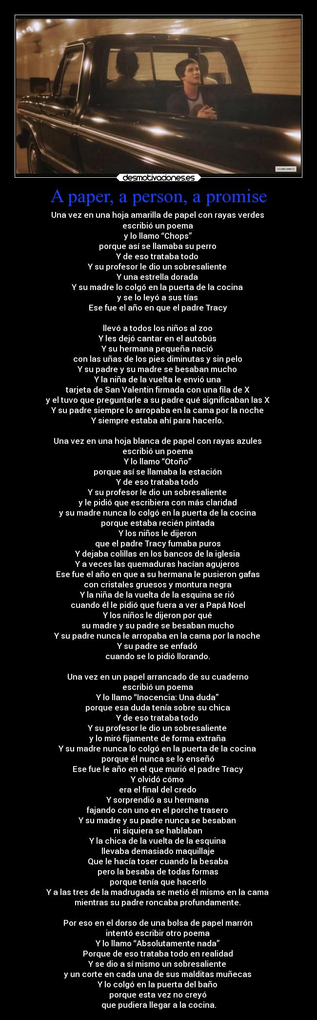 A paper, a person, a promise - Una vez en una hoja amarilla de papel con rayas verdes
escribió un poema
y lo llamo “Chops”
porque así se llamaba su perro
Y de eso trataba todo
Y su profesor le dio un sobresaliente
Y una estrella dorada
Y su madre lo colgó en la puerta de la cocina
y se lo leyó a sus tías
Ese fue el año en que el padre Tracy
llevó a todos los niños al zoo
Y les dejó cantar en el autobús
Y su hermana pequeña nació
con las uñas de los pies diminutas y sin pelo
Y su padre y su madre se besaban mucho
Y la niña de la vuelta le envió una
tarjeta de San Valentin firmada con una fila de X
y el tuvo que preguntarle a su padre qué significaban las X
Y su padre siempre lo arropaba en la cama por la noche
Y siempre estaba ahí para hacerlo.
Una vez en una hoja blanca de papel con rayas azules
escribió un poema
Y lo llamo “Otoño”
porque así se llamaba la estación
Y de eso trataba todo
Y su profesor le dio un sobresaliente
y le pidió que escribiera con más claridad
y su madre nunca lo colgó en la puerta de la cocina
porque estaba recién pintada
Y los niños le dijeron
que el padre Tracy fumaba puros
Y dejaba colillas en los bancos de la iglesia
Y a veces las quemaduras hacían agujeros
Ese fue el año en que a su hermana le pusieron gafas
con cristales gruesos y montura negra
Y la niña de la vuelta de la esquina se rió
cuando él le pidió que fuera a ver a Papá Noel
Y los niños le dijeron por qué
su madre y su padre se besaban mucho
Y su padre nunca le arropaba en la cama por la noche
Y su padre se enfadó
cuando se lo pidió llorando.
Una vez en un papel arrancado de su cuaderno
escribió un poema
Y lo llamo “Inocencia: Una duda”
porque esa duda tenía sobre su chica
Y de eso trataba todo
Y su profesor le dio un sobresaliente
y lo miró fijamente de forma extraña
Y su madre nunca lo colgó en la puerta de la cocina
porque él nunca se lo enseñó
Ese fue le año en el que murió el padre Tracy
Y olvidó cómo
era el final del credo
Y sorprendió a su hermana
fajando con uno en el porche trasero
Y su madre y su padre nunca se besaban
ni siquiera se hablaban
Y la chica de la vuelta de la esquina
llevaba demasiado maquillaje
Que le hacía toser cuando la besaba
pero la besaba de todas formas
porque tenía que hacerlo
Y a las tres de la madrugada se metió él mismo en la cama
mientras su padre roncaba profundamente.
Por eso en el dorso de una bolsa de papel marrón
intentó escribir otro poema
Y lo llamo “Absolutamente nada”
Porque de eso trataba todo en realidad
Y se dio a sí mismo un sobresaliente
y un corte en cada una de sus malditas muñecas
Y lo colgó en la puerta del baño
porque esta vez no creyó
que pudiera llegar a la cocina.