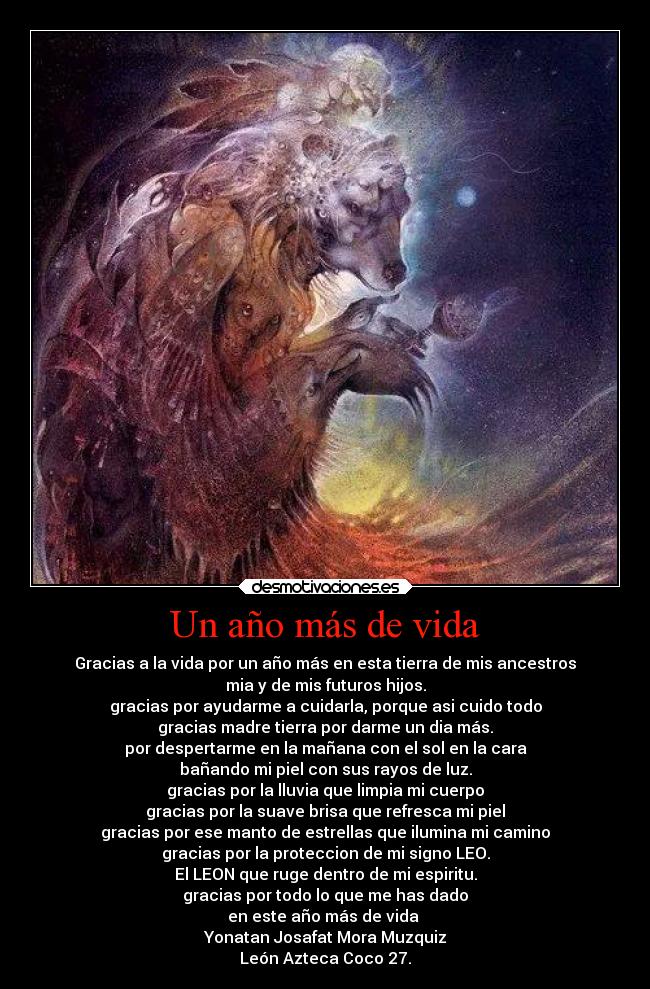 Un año más de vida - Gracias a la vida por un año más en esta tierra de mis ancestros
mia y de mis futuros hijos.
gracias por ayudarme a cuidarla, porque asi cuido todo
gracias madre tierra por darme un dia más.
por despertarme en la mañana con el sol en la cara
bañando mi piel con sus rayos de luz.
gracias por la lluvia que limpia mi cuerpo
gracias por la suave brisa que refresca mi piel
gracias por ese manto de estrellas que ilumina mi camino
gracias por la proteccion de mi signo LEO.
El LEON que ruge dentro de mi espiritu.
gracias por todo lo que me has dado
en este año más de vida
Yonatan Josafat Mora Muzquiz
León Azteca Coco 27.