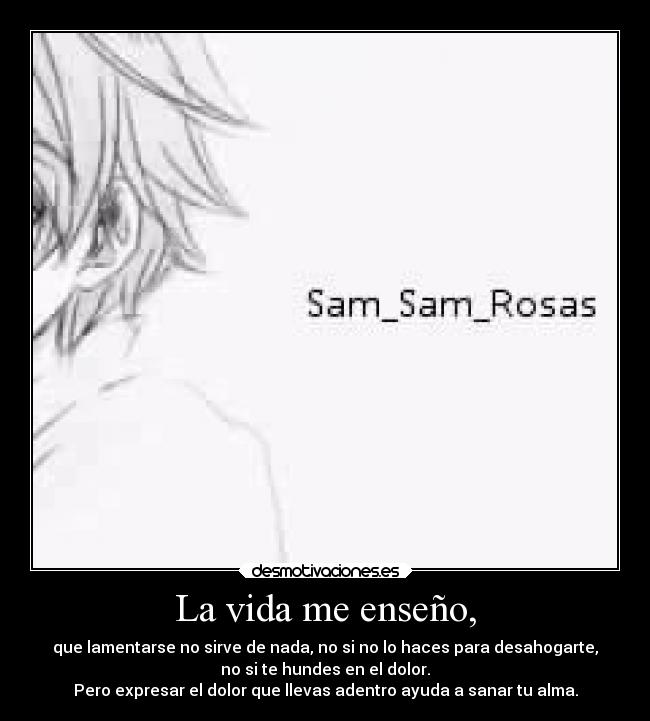La vida me enseño, - que lamentarse no sirve de nada, no si no lo haces para desahogarte,
no si te hundes en el dolor.
Pero expresar el dolor que llevas adentro ayuda a sanar tu alma.