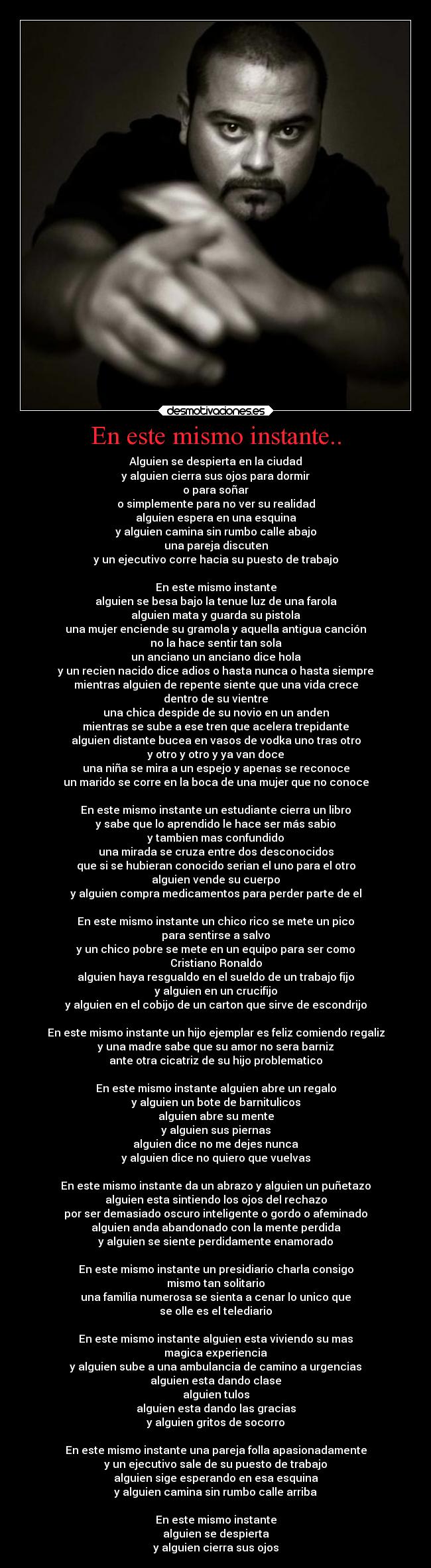 En este mismo instante.. - Alguien se despierta en la ciudad
y alguien cierra sus ojos para dormir
o para soñar
o simplemente para no ver su realidad
alguien espera en una esquina
y alguien camina sin rumbo calle abajo
una pareja discuten
y un ejecutivo corre hacia su puesto de trabajo

En este mismo instante
alguien se besa bajo la tenue luz de una farola
alguien mata y guarda su pistola
una mujer enciende su gramola y aquella antigua canción
no la hace sentir tan sola
un anciano un anciano dice hola
y un recien nacido dice adios o hasta nunca o hasta siempre
mientras alguien de repente siente que una vida crece
dentro de su vientre
una chica despide de su novio en un anden
mientras se sube a ese tren que acelera trepidante
alguien distante bucea en vasos de vodka uno tras otro
y otro y otro y ya van doce
una niña se mira a un espejo y apenas se reconoce
un marido se corre en la boca de una mujer que no conoce

En este mismo instante un estudiante cierra un libro
y sabe que lo aprendido le hace ser más sabio
y tambien mas confundido
una mirada se cruza entre dos desconocidos
que si se hubieran conocido serian el uno para el otro
alguien vende su cuerpo
y alguien compra medicamentos para perder parte de el

En este mismo instante un chico rico se mete un pico
para sentirse a salvo
y un chico pobre se mete en un equipo para ser como
Cristiano Ronaldo
alguien haya resgualdo en el sueldo de un trabajo fijo
y alguien en un crucifijo
y alguien en el cobijo de un carton que sirve de escondrijo

En este mismo instante un hijo ejemplar es feliz comiendo regaliz
y una madre sabe que su amor no sera barniz
ante otra cicatriz de su hijo problematico

En este mismo instante alguien abre un regalo
y alguien un bote de barnitulicos
alguien abre su mente
y alguien sus piernas
alguien dice no me dejes nunca
y alguien dice no quiero que vuelvas

En este mismo instante da un abrazo y alguien un puñetazo
alguien esta sintiendo los ojos del rechazo
por ser demasiado oscuro inteligente o gordo o afeminado
alguien anda abandonado con la mente perdida
y alguien se siente perdidamente enamorado

En este mismo instante un presidiario charla consigo
mismo tan solitario
una familia numerosa se sienta a cenar lo unico que
se olle es el telediario

En este mismo instante alguien esta viviendo su mas
magica experiencia
y alguien sube a una ambulancia de camino a urgencias
alguien esta dando clase
alguien tulos
alguien esta dando las gracias
y alguien gritos de socorro

En este mismo instante una pareja folla apasionadamente
y un ejecutivo sale de su puesto de trabajo
alguien sige esperando en esa esquina
y alguien camina sin rumbo calle arriba

En este mismo instante
alguien se despierta
y alguien cierra sus ojos