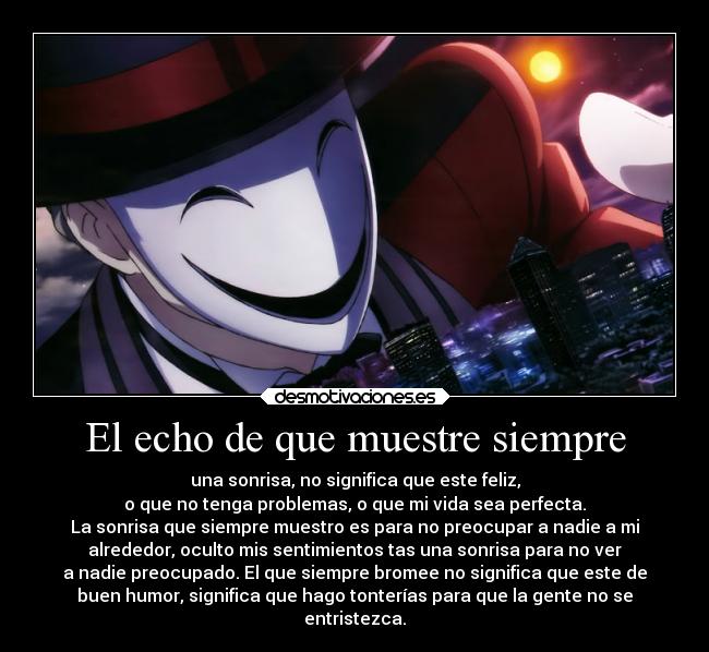 El echo de que muestre siempre - una sonrisa, no significa que este feliz,
o que no tenga problemas, o que mi vida sea perfecta.
La sonrisa que siempre muestro es para no preocupar a nadie a mi
alrededor, oculto mis sentimientos tas una sonrisa para no ver
a nadie preocupado. El que siempre bromee no significa que este de
buen humor, significa que hago tonterías para que la gente no se
entristezca.