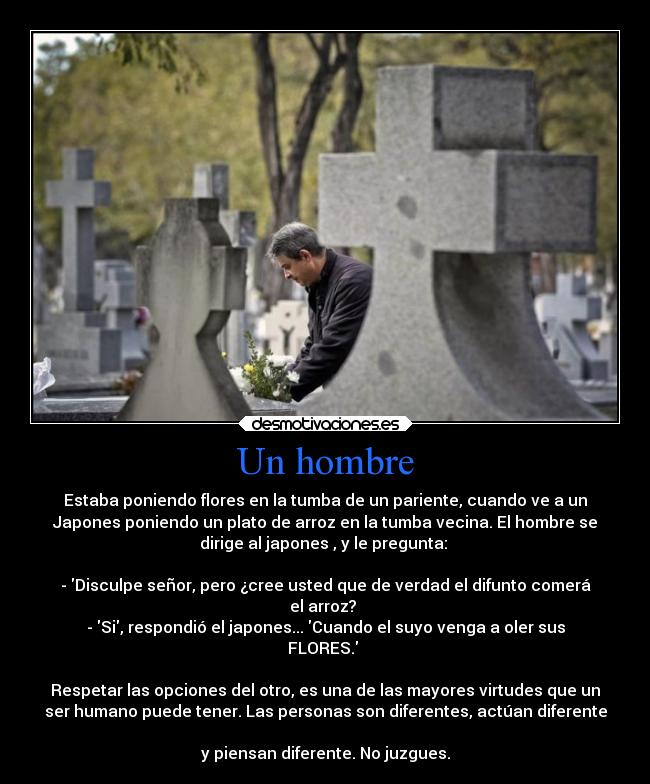 Un hombre - Estaba poniendo flores en la tumba de un pariente, cuando ve a un
Japones poniendo un plato de arroz en la tumba vecina. El hombre se
dirige al japones , y le pregunta:
- Disculpe señor, pero ¿cree usted que de verdad el difunto comerá
el arroz?
- Si, respondió el japones... Cuando el suyo venga a oler sus
FLORES.
Respetar las opciones del otro, es una de las mayores virtudes que un
ser humano puede tener. Las personas son diferentes, actúan diferente
y piensan diferente. No juzgues.