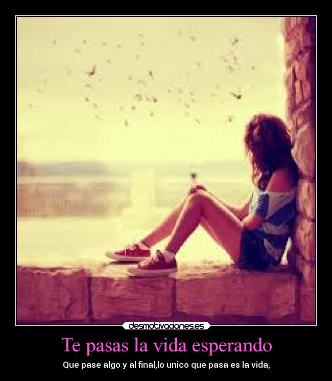 Te pasas la vida esperando - Que pase algo y al final,lo unico que pasa es la vida,