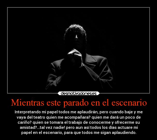 Mientras este parado en el escenario - Interpretando mi papel todos me aplaudirán, pero cuando baje y me
vaya del teatro quien me acompañara? quien me dará un poco de
cariño? quien se tomara el trabajo de conocerme y ofrecerme su
amistad?...tal vez nadie! pero aun así todos los días actuare mi
papel en el escenario, para que todos me sigan aplaudiendo.